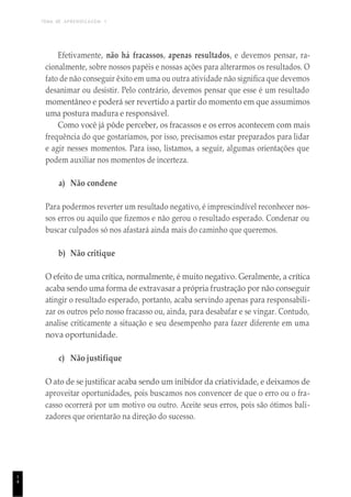 TEMA DE APRENDIZAGEM 1
1
4
Efetivamente, não há fracassos, apenas resultados, e devemos pensar, ra-
cionalmente, sobre nossos papéis e nossas ações para alterarmos os resultados. O
fato de não conseguir êxito em uma ou outra atividade não significa que devemos
desanimar ou desistir. Pelo contrário, devemos pensar que esse é um resultado
momentâneo e poderá ser revertido a partir do momento em que assumimos
uma postura madura e responsável.
Como você já pôde perceber, os fracassos e os erros acontecem com mais
frequência do que gostaríamos, por isso, precisamos estar preparados para lidar
e agir nesses momentos. Para isso, listamos, a seguir, algumas orientações que
podem auxiliar nos momentos de incerteza.
a) Não condene
Para podermos reverter um resultado negativo, é imprescindível reconhecer nos-
sos erros ou aquilo que fizemos e não gerou o resultado esperado. Condenar ou
buscar culpados só nos afastará ainda mais do caminho que queremos.
b) Não critique
O efeito de uma crítica, normalmente, é muito negativo. Geralmente, a crítica
acaba sendo uma forma de extravasar a própria frustração por não conseguir
atingir o resultado esperado, portanto, acaba servindo apenas para responsabili-
zar os outros pelo nosso fracasso ou, ainda, para desabafar e se vingar. Contudo,
analise criticamente a situação e seu desempenho para fazer diferente em uma
nova oportunidade.
c) Não justifique
O ato de se justificar acaba sendo um inibidor da criatividade, e deixamos de
aproveitar oportunidades, pois buscamos nos convencer de que o erro ou o fra-
casso ocorrerá por um motivo ou outro. Aceite seus erros, pois são ótimos bali-
zadores que orientarão na direção do sucesso.
 