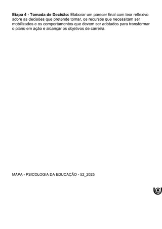 Etapa 4 - Tomada de Decisão: Elaborar um parecer final com teor reflexivo
sobre as decisões que pretende tomar, os recursos que necessitam ser
mobilizados e os comportamentos que devem ser adotados para transformar
o plano em ação e alcançar os objetivos de carreira.
MAPA - PSICOLOGIA DA EDUCAÇÃO - 52_2025
 