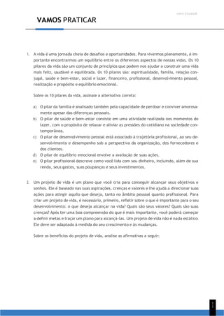 UNICESUMAR
1
1
VAMOS PRATICAR
1. A vida é uma jornada cheia de desafios e oportunidades. Para vivermos plenamente, é im-
portante encontrarmos um equilíbrio entre os diferentes aspectos de nossas vidas. Os 10
pilares da vida são um conjunto de princípios que podem nos ajudar a construir uma vida
mais feliz, saudável e equilibrada. Os 10 pilares são: espiritualidade, família, relação con-
jugal, saúde e bem-estar, social e lazer, financeiro, profissional, desenvolvimento pessoal,
realização e propósito e equilíbrio emocional.
Sobre os 10 pilares da vida, assinale a alternativa correta:
a) O pilar da família é analisado também pela capacidade de perdoar e conviver amorosa-
mente apesar das diferenças pessoais.
b) O pilar de saúde e bem-estar consiste em uma atividade realizada nos momentos de
lazer, com o propósito de relaxar e aliviar as pressões do cotidiano na sociedade con-
temporânea.
c) O pilar de desenvolvimento pessoal está associado à trajetória profissional, ao seu de-
senvolvimento e desempenho sob a perspectiva da organização, dos fornecedores e
dos clientes.
d) O pilar de equilíbrio emocional envolve a avaliação de suas ações.
e) O pilar profissional descreve como você lida com seu dinheiro, incluindo, além de sua
renda, seus gastos, suas poupanças e seus investimentos.
2. Um projeto de vida é um plano que você cria para conseguir alcançar seus objetivos e
sonhos. Ele é baseado nas suas aspirações, crenças e valores e lhe ajuda a direcionar suas
ações para atingir aquilo que deseja, tanto no âmbito pessoal quanto profissional. Para
criar um projeto de vida, é necessário, primeiro, refletir sobre o que é importante para o seu
desenvolvimento: o que deseja alcançar na vida? Quais são seus valores? Quais são suas
crenças? Após ter uma boa compreensão do que é mais importante, você poderá começar
a definir metas e traçar um plano para alcançá-las. Um projeto de vida não é nada estático.
Ele deve ser adaptado à medida do seu crescimento e às mudanças.
Sobre os benefícios do projeto de vida, analise as afirmativas a seguir:
 