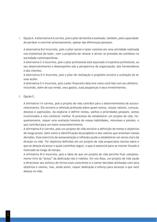 1
4
1. Opção A. Aalternativa A é correta, pois o pilar da família é analisado, também, pela capacidade
de perdoar e conviver amorosamente, apesar das diferenças pessoais.
A alternativa B é incorreta, pois o pilar social e lazer consiste em uma atividade realizada
nos momentos de lazer, com o propósito de relaxar e aliviar as pressões do cotidiano na
sociedade contemporânea.
A alternativa C é incorreta, pois o pilar profissional está associado à trajetória profissional, ao
seu desenvolvimento e desempenho sob a perspectiva da organização, dos fornecedores
e dos clientes.
A alternativa D é incorreta, pois o pilar de realização e propósito envolve a avaliação de se
suas ações.
A alternativa E é incorreta, pois o pilar financeiro descreve como você lida com seu dinheiro,
incluindo, além de sua renda, seus gastos, suas poupanças e seus investimentos.
2. Opção C.
A afirmativa I é correta, pois o projeto de vida contribui para o desenvolvimento de autoco-
nhecimento. Ele envolve a reflexão profunda sobre quem somos, nossos valores, crenças,
desejos e aspirações. Ao explorar e definir metas, sonhos e prioridades pessoais, somos
incentivados a nos conhecer melhor. O processo de estabelecer um projeto de vida, fre-
quentemente, requer uma avaliação honesta de nossas habilidades, interesses e paixões, o
que contribui para um maior autoconhecimento.
A afirmativa II é correta, pois um projeto de vida envolve a definição de metas e objetivos
de longo prazo, bem como a identificação do propósito e dos valores que orientam nossas
decisões. Esse exercício de autoavaliação e reflexão ajuda a estabelecer um senso claro de
direção na vida. Ter objetivos definidos em um projeto de vida proporciona clareza sobre o
que se deseja alcançar e quais caminhos seguir, o que é essencial para se manter focado e
motivado ao longo do tempo.
A afirmativa III é incorreta, pois a ideia de que um projeto de vida permite ficar completa-
mente livre do “preço” da dedicação não é realista. Em vez disso, um projeto de vida ajuda
a direcionar seu esforço de forma mais consciente e a tomar decisões alinhadas com seus
objetivos e valores, mas, ainda assim, requer dedicação e esforço para alcançar o que você
deseja na vida.
 