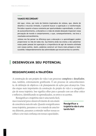 TEMA DE APRENDIZAGEM 2
4
1
DESENVOLVA SEU POTENCIAL
RESSIGNIFICANDO A TRAJETÓRIA
A construção de um projeto de vida é um processo complexo e desafiador,
mas, também, extremamente gratificante. É um processo de autoconhecimen-
to, de definição de objetivos e de planejamento de ações para alcançá-los. Uma
das etapas mais importantes da construção do projeto de vida é a ressignifica-
ção de nossa trajetória. Isso significa olhar para o passado com um olhar crítico
e reflexivo, identificando os aprendizados, os erros e os acertos.
Ressignificar a trajetória não é uma tarefa fácil,
mas é essencial para o desenvolvimento de um estado
de consciência mais elevado. Quando ressignificamos
nossa trajetória, passamos a ver o mundo de uma for-
ma diferente, passamos a entender melhor nossas es-
colhas e a ter mais confiança em nossas capacidades.
Ressignificar a
trajetória não é uma
tarefa fácil
VAMOS RECORDAR?
Até aqui, vimos, por meio da história inspiradora de Juliana, que, diante de
desafios e recursos limitados, é possível buscar a superação e a transformação.
Perceba o quanto a busca constante por oportunidades e aprendizado, o cultivo
do autoconhecimento, a disciplina e a visão do estado desejado impactam nossa
percepção de mundo e comportamento, o que, consequentemente, nos leva a
resultados extraordinários.
Juliana nos faz pensar na diferença que a educação e a aprendizagem podem
proporcionar na vida de todos nós. Sua história ainda nos ensina a não subestimar
nosso poder pessoal de superação e a importância de agir de maneira alinhada
com nossos sonhos. Assim, podemos construir um futuro mais próspero e bem-
sucedido, independentemente das adversidades que encontrarmos no caminho.
 