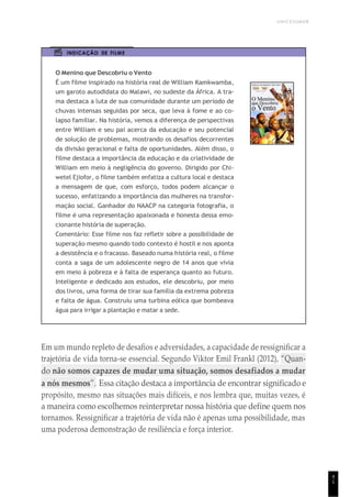 UNICESUMAR
4
1
INDICAÇÃO DE FILME
O Menino que Descobriu o Vento
É um filme inspirado na história real de William Kamkwamba,
um garoto autodidata do Malawi, no sudeste da África. A tra-
ma destaca a luta de sua comunidade durante um período de
chuvas intensas seguidas por seca, que leva à fome e ao co-
lapso familiar. Na história, vemos a diferença de perspectivas
entre William e seu pai acerca da educação e seu potencial
de solução de problemas, mostrando os desafios decorrentes
da divisão geracional e falta de oportunidades. Além disso, o
filme destaca a importância da educação e da criatividade de
William em meio à negligência do governo. Dirigido por Chi-
wetel Ejiofor, o filme também enfatiza a cultura local e destaca
a mensagem de que, com esforço, todos podem alcançar o
sucesso, enfatizando a importância das mulheres na transfor-
mação social. Ganhador do NAACP na categoria fotografia, o
filme é uma representação apaixonada e honesta dessa emo-
cionante história de superação.
Comentário: Esse filme nos faz refletir sobre a possibilidade de
superação mesmo quando todo contexto é hostil e nos aponta
a desistência e o fracasso. Baseado numa história real, o filme
conta a saga de um adolescente negro de 14 anos que vivia
em meio à pobreza e à falta de esperança quanto ao futuro.
Inteligente e dedicado aos estudos, ele descobriu, por meio
dos livros, uma forma de tirar sua família da extrema pobreza
e falta de água. Construiu uma turbina eólica que bombeava
água para irrigar a plantação e matar a sede.
Em um mundo repleto de desafios e adversidades, a capacidade de ressignificar a
trajetória de vida torna-se essencial. Segundo Viktor Emil Frankl (2012), “Quan-
do não somos capazes de mudar uma situação, somos desafiados a mudar
a nós mesmos”. Essa citação destaca a importância de encontrar significado e
propósito, mesmo nas situações mais difíceis, e nos lembra que, muitas vezes, é
a maneira como escolhemos reinterpretar nossa história que define quem nos
tornamos. Ressignificar a trajetória de vida não é apenas uma possibilidade, mas
uma poderosa demonstração de resiliência e força interior.
 