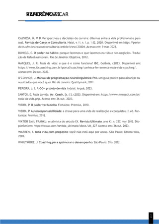 VAMOS PRATICAR
1
9
REFERÊNCIAS
CALVOSA, M. V. D. Perspectivas e decisões de carreira: dilemas entre a vida profissional e pes-
soal. Revista de Casos e Consultoria, Natal, v. 11, n. 1, p. 1-32, 2020. Disponível em:https:/
/perio-
dicos.ufrn.br/casoseconsultoria/article/view/23004. Acesso em: 9 mar. 2023.
DUHIGG, C. O poder do hábito: porque fazemos o que fazemos na vida e nos negócios. Tradu-
ção de Rafael Mantovani. Rio de Janeiro: Objetiva, 2012.
MARQUES, J. R. Roda da vida: o que é e como funciona? IBC, Goiânia, c2023. Disponível em:
https://www.ibccoaching.com.br/portal/coaching/conheca-ferramenta-roda-vida-coaching/.
Acesso em: 26 out. 2023.
O’CONNOR, J. Manual de programação neurolinguística: PNL um guia prático para alcançar os
resultados que você quer. Rio de Janeiro: Qualitymark, 2011.
PEREIRA, L. S. P. GO - projeto de vida. Indaial: Arqué, 2023.
SANTOS, E. Roda da vida. Mr. Coach, [s. l.], c2023. Disponível em: https://www.mrcoach.com.br/
roda-da-vida.php. Acesso em: 26 out. 2023.
VIEIRA, P. O poder verdadeiro. Fortaleza: Premius, 2010.
VIEIRA, P. Autorresponsabilidade: a chave para uma vida de realização e conquistas. 2. ed. For-
taleza: Premius, 2012.
VIKTOR EMIL FRANKL: o salmista do século XX. Revista Ultimato, ano 43, n. 327, mar. 2012. Dis-
ponível em: https:/
/issuu.com/revista_ultimato/docs/ult_327. Acesso em: 26 out. 2023.
WARREN, R. Uma vida com propósito: você não está aqui por acaso. São Paulo: Editora Vida,
2003.
WHILTMORE, J. Coaching para aprimorar o desempenho. São Paulo: Clio, 2012.
 