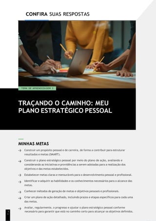 1
9
CONFIRA SUAS RESPOSTAS
TRAÇANDO O CAMINHO: MEU
PLANO ESTRATÉGICO PESSOAL
T EMA DE A P R E N D I Z A GEM 3
MINHAS METAS
Construir um propósito pessoal e de carreira, de forma a contribuir para estruturar
resultados e metas (SMART).
Construir o plano estratégico pessoal por meio do plano de ação, avaliando e
considerando as iniciativas e providências a serem adotadas para a realização dos
objetivos e das metas estabelecidos.
Estabelecer metas claras e mensuráveis para o desenvolvimento pessoal e profissional.
Identificar e adquirir as habilidades e os conhecimentos necessários para o alcance das
metas.
Conhecer métodos de geração de metas e objetivos pessoais e profissionais.
Criar um plano de ação detalhado, incluindo prazos e etapas específicos para cada uma
das metas.
Avaliar, regularmente, o progresso e ajustar o plano estratégico pessoal conforme
1 necessário para garantir que está no caminho certo para alcançar os objetivos definidos.
1
 