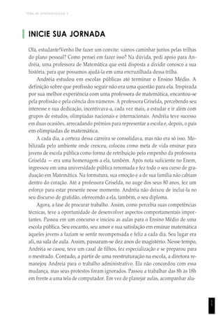 TEMA DE APRENDIZAGEM 3
INICIE SUA JORNADA
Olá, estudante!Venho lhe fazer um convite: vamos caminhar juntos pelas trilhas
do plano pessoal? Como pensei em fazer isso? Na dúvida, pedi apoio para An-
dréia, uma professora de Matemática que está disposta a dividir conosco a sua
história, para que possamos ajudá-la em uma encruzilhada dessa trilha.
Andréia estudou em escolas públicas até terminar o Ensino Médio. A
definição sobre que profissão seguir não era uma questão para ela. Inspirada
por sua melhor experiência com uma professora de matemática, encantou-se
pela profissão e pela ciência dos números. A professora Griselda, percebendo seu
interesse e sua dedicação, incentivava-a, cada vez mais, a estudar e ir além com
grupos de estudos, olimpíadas nacionais e internacionais. Andréia teve sucesso
em duas ocasiões, arrecadando prêmios para representar a escola e, depois, o país
em olimpíadas de matemática.
A cada dia, a certeza dessa carreira se consolidava, mas não era só isso. Mo-
bilizada pelo ambiente onde cresceu, colocou como meta de vida ensinar para
jovens de escola pública como forma de retribuição pelo empenho da professora
Griselda — era uma homenagem a ela, também. Após nota suficiente no Enem,
ingressou em uma universidade pública renomada e fez todo o seu curso de gra-
duação em Matemática. Na formatura, sua emoção e a de sua família não cabiam
dentro do coração. Até a professora Griselda, no auge dos seus 80 anos, fez um
esforço para estar presente nesse momento. Andréia não deixou de incluí-la no
seu discurso de gratidão, oferecendo a ela, também, o seu diploma.
Agora, a fase de procurar trabalho. Assim, como percebia suas competências
técnicas, teve a oportunidade de desenvolver aspectos comportamentais impor-
tantes. Passou em um concurso e iniciou as aulas para o Ensino Médio de uma
escola pública. Seu encanto, seu amor e sua satisfação em ensinar matemática
àqueles jovens a faziam se sentir recompensada e feliz a cada dia. Seu lugar era
ali, na sala de aula. Assim, passaram-se dez anos de magistério. Nesse tempo,
Andréia se casou, teve um casal de filhos, fez especialização e se preparou para
o mestrado. Contudo, a partir de uma reestruturação na escola, a diretora re-
manejou Andreia para o trabalho administrativo. Ela não concordou com essa
mudança, mas seus protestos foram ignorados. Passou a trabalhar das 8h às 18h
em frente a uma tela de computador. Em vez de planejar aulas, acompanhar alu-
1
1
 