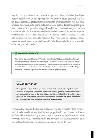 UNICESUMAR
1
1
VAMOS RECORDAR?
Você percebeu que Andréia passou a sofrer de boreout? Isso significa tédio no
trabalho. Acompanhe o vídeo de Ana Paula Alfredo que fala sobre o tema e faça
um comparativo com o burnout. Fique atento às indicações de autores para
procurar por suas obras e aprofundar seus estudos. Recursos de mídia disponíveis
no conteúdo digital do ambiente virtual de aprendizagem.
nos, tirar dúvidas e incentivar o estudo, ela precisava fazer relatórios, tirar listas,
atender a solicitações de pais e professores. No entanto, não se engane, havia dias
em que as demandas praticamente não existiam. Definitivamente, essa não era a
Andréia. Ficava contente quando alguém faltava, porque tinha mais coisas para
fazer, caso contrário, passava navegando na Internet em sites de viagem, compras
e redes sociais. O trabalho foi entediando Andréia e o mau humor se instalou.
Sua família não a reconhecia mais. Esse tédio tinha por característica paralisá-la.
Não buscava sair dessa condição por meio de novos desafios ou aprender coisas
novas para enriquecer suas atividades. O trabalho enfadonho a fazia se sentir
cada vez mais aborrecida.
PLAY NO CONHECIMENTO
Não perca o podcast Forças e Virtudes para Uma Vida Boa, especialmente orga-
nizado para este tema de aprendizagem. O conteúdo mostrará como as forças
pessoais para alcançar a vida boa estão relacionadas com o propósito do trabalho
e como alcançá-lo. Antes de tudo, divirta-se escutando. Recursos de mídia dispo-
níveis no conteúdo digital do ambiente virtual de aprendizagem.
Conhecendo a história de Andréia, soubemos que sua profissão estava comple-
tamente relacionada ao seu significado e propósito de vida. Ela era professora
de Matemática incentivada por uma vivência que trouxe significado, sentido e
propósito à sua vida. Vamos entender melhor como isso acontece quando esta-
mos na fase de escolha e/ou formatação do nosso projeto de vida?
 