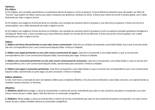 Hipóteses
Pré-silábico
1. Pré-silábico, sem variações quantitativas ou qualitativas dentro da palavra e entre as palavras. O aluno diferencia desenhos (que não podem ser lidos) de
“escritos” (que podem ser lidos), mesmo que sejam compostos por grafismos, símbolos ou letras. A leitura que realiza do escrito é sempre global, com o dedo
deslizando por todo o registro escrito.

2. Pré-silábico com exigência mínima de letras ou símbolos, com variação de caracteres dentro da palavra, mas não entre as palavras. A leitura do escrito é
sempre global, com o dedo deslizando por todo o registro escrito.

3. Pré-silábico com exigência mínima de letras ou símbolos, com variação de caracteres dentro da palavra e entre as palavras (variação qualitativa intrafigural e
interfigural). Neste nível, o aluno considera que coisas diferentes devem ser escritas de forma diferente. A leitura do escrito continua global, com o dedo
deslizando por todo o registro escrito.

Silábico
1. Silábico com letras não pertinentes ou sem valor sonoro convencional. Cada letra ou símbolo corresponde a uma sílaba falada, mas o que se escreve ainda
não tem correspondência com o som convencional daquela sílaba. A leitura é silabada.

2. Silábico com vogais pertinentes ou com valor sonoro convencional de vogais. Cada letra corresponde a uma sílaba falada e o que se escreve tem
correspondência com o som convencional daquela sílaba, representada pela vogal. A leitura é silabada.

3. Silábico com consoantes pertinentes ou com valor sonoro convencional de consoantes. Cada letra corresponde a uma sílaba falada e o que se escreve tem
correspondência com o som convencional daquela sílaba, representada pela consoante. A leitura é silabada.

4. Silábico com vogais e consoantes pertinentes. Cada letra corresponde a uma sílaba falada e o que se escreve tem correspondência com o som convencional
daquela sílaba, representada ora pela vogal, ora pela consoante. A leitura é silabada.

Silábico-alfabética
1. Este nível marca a transição do aluno da hipótese silábica para a hipótese alfabética. Ora ele escreve atribuindo a cada sílaba uma letra, ora representando as
unidades sonoras menores, os fonemas.

Alfabético
1. Alfabético inicial Neste estágio, o aluno já compreendeu o sistema de escrita, entendendo que cada um dos caracteres da palavra corresponde a um valor
sonoro menor do que a sílaba. Agora, falta-lhe dominar as convenções ortográficas.

2. Alfabético. Neste estágio, o aluno já compreendeu o sistema de escrita, entendendo que cada um dos caracteres da palavra corresponde a um valor sonoro
menor do que a sílaba e também domina as convenções ortográficas.
 