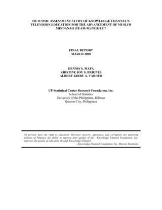 OUTCOME ASSESSMENT STUDY OF KNOWLEDGE CHANNEL’S
TELEVISION EDUCATION FOR THE ADVANCEMENT OF MUSLIM
MINDANAO (TEAM-M) PROJECT
FINAL REPORT
MARCH 2008
DENNIS S. MAPA
KRISTINE JOY S. BRIONES
ALBERT KIRBY A. TARDEO
UP Statistical Center Research Foundation, Inc.
School of Statistics
University of the Philippines, Diliman
Quezon City, Philippines
All persons have the right to education. However, poverty, ignorance, and corruption are depriving
millions of Filipinos the ability to improve their quality of life. Knowledge Channel Foundation, Inc.
improves the quality of education through Knowledge Channel.
--Knowledge Channel Foundation, Inc. Mission Statement
 