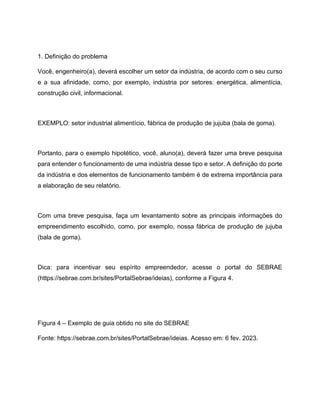 1. Definição do problema
Você, engenheiro(a), deverá escolher um setor da indústria, de acordo com o seu curso
e a sua afinidade, como, por exemplo, indústria por setores: energética, alimentícia,
construção civil, informacional.
EXEMPLO: setor industrial alimentício, fábrica de produção de jujuba (bala de goma).
Portanto, para o exemplo hipotético, você, aluno(a), deverá fazer uma breve pesquisa
para entender o funcionamento de uma indústria desse tipo e setor. A definição do porte
da indústria e dos elementos de funcionamento também é de extrema importância para
a elaboração de seu relatório.
Com uma breve pesquisa, faça um levantamento sobre as principais informações do
empreendimento escolhido, como, por exemplo, nossa fábrica de produção de jujuba
(bala de goma).
Dica: para incentivar seu espírito empreendedor, acesse o portal do SEBRAE
(https://sebrae.com.br/sites/PortalSebrae/ideias), conforme a Figura 4.
Figura 4 – Exemplo de guia obtido no site do SEBRAE
Fonte: https://sebrae.com.br/sites/PortalSebrae/ideias. Acesso em: 6 fev. 2023.
 