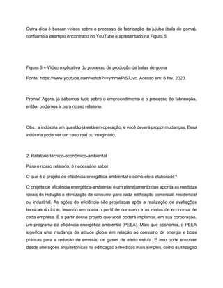 Outra dica é buscar vídeos sobre o processo de fabricação da jujuba (bala de goma),
conforme o exemplo encontrado no YouTube e apresentado na Figura 5.
Figura 5 – Vídeo explicativo do processo de produção de balas de goma
Fonte: https://www.youtube.com/watch?v=ymmwPiS7Jvc. Acesso em: 6 fev. 2023.
Pronto! Agora, já sabemos tudo sobre o empreendimento e o processo de fabricação,
então, podemos ir para nosso relatório.
Obs.: a indústria em questão já está em operação, e você deverá propor mudanças. Essa
indústria pode ser um caso real ou imaginário.
2. Relatório técnico-econômico-ambiental
Para o nosso relatório, é necessário saber:
O que é o projeto de eficiência energética-ambiental e como ele é elaborado?
O projeto de eficiência energética-ambiental é um planejamento que aponta as medidas
ideais de redução e otimização de consumo para cada edificação comercial, residencial
ou industrial. As ações de eficiência são projetadas após a realização de avaliações
técnicas do local, levando em conta o perfil de consumo e as metas de economia de
cada empresa. É a partir desse projeto que você poderá implantar, em sua corporação,
um programa de eficiência energética ambiental (PEEA). Mais que economia, o PEEA
significa uma mudança de atitude global em relação ao consumo de energia e boas
práticas para a redução de emissão de gases de efeito estufa. E isso pode envolver
desde alterações arquitetônicas na edificação a medidas mais simples, como a utilização
 