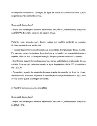 de lâmpadas econômicas, utilização de água de chuva ou a adoção de uma cultura
corporativa ambientalmente correta.
O que você deverá fazer?
- Propor uma mudança na indústria determinada na ETAPA 1, contemplando o requisito
AMBIENTAL. Exemplo: captação de água de chuva.
Portanto, você, engenheiro(a), deverá realizar um relatório contendo os quesitos
técnicos, econômicos e ambientais:
- Técnicos: trazer informações técnicas para a viabilidade de implantação de sua medida.
Por exemplo: para a captação de água de chuva, é necessário um reservatório inferior e
superior, além de uma bomba para elevação da água para seu reservatório superior.
- Econômicos: trazer informações econômicas para a viabilidade de implantação de sua
medida. Por exemplo: cada reservatório de água de polietileno de 50.000 litros custará
R$ 1.500,00.
- Ambientais: a partir da economia de água através da captação da água de chuva,
viabilizar-se-ão a limpeza do pátio e a implantação de um jardim externo — aqui, você
deverá avaliar qual é a vantagem ambiental.
3. Relatório técnico-econômico-energético
O que você deverá fazer?
- Propor uma mudança na indústria determinada na ETAPA 1, contemplando o requisito
ENERGÉTICO.
 