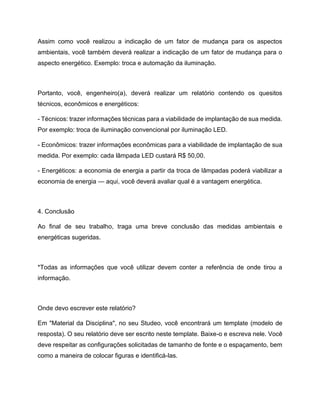 Assim como você realizou a indicação de um fator de mudança para os aspectos
ambientais, você também deverá realizar a indicação de um fator de mudança para o
aspecto energético. Exemplo: troca e automação da iluminação.
Portanto, você, engenheiro(a), deverá realizar um relatório contendo os quesitos
técnicos, econômicos e energéticos:
- Técnicos: trazer informações técnicas para a viabilidade de implantação de sua medida.
Por exemplo: troca de iluminação convencional por iluminação LED.
- Econômicos: trazer informações econômicas para a viabilidade de implantação de sua
medida. Por exemplo: cada lâmpada LED custará R$ 50,00.
- Energéticos: a economia de energia a partir da troca de lâmpadas poderá viabilizar a
economia de energia — aqui, você deverá avaliar qual é a vantagem energética.
4. Conclusão
Ao final de seu trabalho, traga uma breve conclusão das medidas ambientais e
energéticas sugeridas.
*Todas as informações que você utilizar devem conter a referência de onde tirou a
informação.
Onde devo escrever este relatório?
Em "Material da Disciplina", no seu Studeo, você encontrará um template (modelo de
resposta). O seu relatório deve ser escrito neste template. Baixe-o e escreva nele. Você
deve respeitar as configurações solicitadas de tamanho de fonte e o espaçamento, bem
como a maneira de colocar figuras e identificá-las.
 