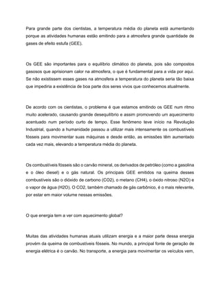Para grande parte dos cientistas, a temperatura média do planeta está aumentando
porque as atividades humanas estão emitindo para a atmosfera grande quantidade de
gases de efeito estufa (GEE).
Os GEE são importantes para o equilíbrio climático do planeta, pois são compostos
gasosos que aprisionam calor na atmosfera, o que é fundamental para a vida por aqui.
Se não existissem esses gases na atmosfera a temperatura do planeta seria tão baixa
que impediria a existência de boa parte dos seres vivos que conhecemos atualmente.
De acordo com os cientistas, o problema é que estamos emitindo os GEE num ritmo
muito acelerado, causando grande desequilíbrio e assim promovendo um aquecimento
acentuado num período curto de tempo. Esse fenômeno teve início na Revolução
Industrial, quando a humanidade passou a utilizar mais intensamente os combustíveis
fósseis para movimentar suas máquinas e desde então, as emissões têm aumentado
cada vez mais, elevando a temperatura média do planeta.
Os combustíveis fósseis são o carvão mineral, os derivados de petróleo (como a gasolina
e o óleo diesel) e o gás natural. Os principais GEE emitidos na queima desses
combustíveis são o dióxido de carbono (CO2), o metano (CH4), o óxido nitroso (N2O) e
o vapor de água (H2O). O CO2, também chamado de gás carbônico, é o mais relevante,
por estar em maior volume nessas emissões.
O que energia tem a ver com aquecimento global?
Muitas das atividades humanas atuais utilizam energia e a maior parte dessa energia
provém da queima de combustíveis fósseis. No mundo, a principal fonte de geração de
energia elétrica é o carvão. No transporte, a energia para movimentar os veículos vem,
 
