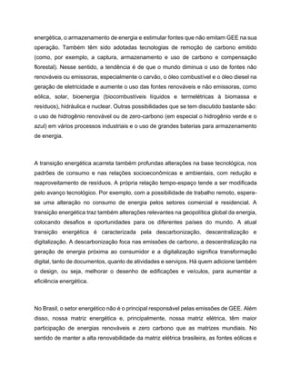 energética, o armazenamento de energia e estimular fontes que não emitam GEE na sua
operação. Também têm sido adotadas tecnologias de remoção de carbono emitido
(como, por exemplo, a captura, armazenamento e uso de carbono e compensação
florestal). Nesse sentido, a tendência é de que o mundo diminua o uso de fontes não
renováveis ou emissoras, especialmente o carvão, o óleo combustível e o óleo diesel na
geração de eletricidade e aumente o uso das fontes renováveis e não emissoras, como
eólica, solar, bioenergia (biocombustíveis líquidos e termelétricas à biomassa e
resíduos), hidráulica e nuclear. Outras possibilidades que se tem discutido bastante são:
o uso de hidrogênio renovável ou de zero-carbono (em especial o hidrogênio verde e o
azul) em vários processos industriais e o uso de grandes baterias para armazenamento
de energia.
A transição energética acarreta também profundas alterações na base tecnológica, nos
padrões de consumo e nas relações socioeconômicas e ambientais, com redução e
reaproveitamento de resíduos. A própria relação tempo-espaço tende a ser modificada
pelo avanço tecnológico. Por exemplo, com a possibilidade de trabalho remoto, espera-
se uma alteração no consumo de energia pelos setores comercial e residencial. A
transição energética traz também alterações relevantes na geopolítica global da energia,
colocando desafios e oportunidades para os diferentes países do mundo. A atual
transição energética é caracterizada pela descarbonização, descentralização e
digitalização. A descarbonização foca nas emissões de carbono, a descentralização na
geração de energia próxima ao consumidor e a digitalização significa transformação
digital, tanto de documentos, quanto de atividades e serviços. Há quem adicione também
o design, ou seja, melhorar o desenho de edificações e veículos, para aumentar a
eficiência energética.
No Brasil, o setor energético não é o principal responsável pelas emissões de GEE. Além
disso, nossa matriz energética e, principalmente, nossa matriz elétrica, têm maior
participação de energias renováveis e zero carbono que as matrizes mundiais. No
sentido de manter a alta renovabilidade da matriz elétrica brasileira, as fontes eólicas e
 