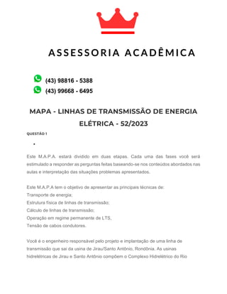 MAPA - LINHAS DE TRANSMISSÃO DE ENERGIA
ELÉTRICA - 52/2023
QUESTÃO 1
•
Este M.A.P.A. estará dividido em duas etapas. Cada uma das fases você será
estimulado a responder as perguntas feitas baseando-se nos conteúdos abordados nas
aulas e interpretação das situações problemas apresentados.
Este M.A.P.A tem o objetivo de apresentar as principais técnicas de:
Transporte de energia;
Estrutura física de linhas de transmissão;
Cálculo de linhas de transmissão;
Operação em regime permanente de LTS,
Tensão de cabos condutores.
Você é o engenheiro responsável pelo projeto e implantação de uma linha de
transmissão que sai da usina de Jirau/Santo Antônio, Rondônia. As usinas
hidrelétricas de Jirau e Santo Antônio compõem o Complexo Hidrelétrico do Rio
A S S E S S O R I A A C A D Ê M I C A
A C A D Ê M I C A
(43) 99668 - 6495
(43) 98816 - 5388
 