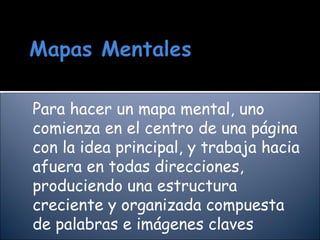 Para hacer un mapa mental, uno comienza en el centro de una página con la idea principal, y trabaja hacia afuera en todas direcciones, produciendo una estructura creciente y organizada compuesta de palabras e imágenes claves