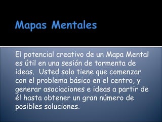 El potencial creativo de un Mapa Mental es útil en una sesión de tormenta de ideas. Usted solo tiene que comenzar con el problema básico en el centro, y generar asociaciones e ideas a partir de él hasta obtener un gran número de posibles soluciones.