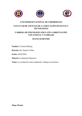 UNIVERSIDAD NACIONAL DE CHIMBORAZO
FACULTAD DE CIENCIAS DE LA EDUCACIÓN HUMANAS Y
TECNOLOGÍAS
CARRERA DE PSICOLOGÍA EDUCATIVA ORIENTACIÓN
VOCACIONAL Y FAMILIAR
SEXTO SEMESTRE
Nombre: Cristina Pallmay
Docente: Ms. Patricio Tobar
Fecha: 26/05/2016
Materia: Evaluación Educativa
Tema: La evaluación como mediación: enfoque sociocrítico.
Mapa Mental
 