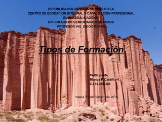 REPUBLICA BOLIVARIANA DE VENEZUELA
CENTRO DE EDUCACION INTEGRAL Y CAPACITACION PROFESIONAL
EL SHADDAI & ADONAI
DIPLOMADO DE CEMENTACION DE POZOS
PROFESOR ING. DIEGO ROJAS
Tipos de Formación
Participante
Blanca F. Castillo H.
C.I 18.250.286
Valera, 11 de Febrero de 2016.
 