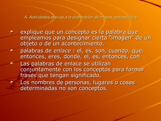A. Actividades previas a la elaboración de mapas conceptuales explique que un concepto es la palabra que empleamos para designar cierta “imagen” de un objeto o de un acontecimiento. palabras de  enlace  : el, es, son, cuando, que, entonces, eres, donde, el, es, entonces, con  Las palabras de enlace se utilizan conjuntamente con los conceptos para formar frases que tengan significado. Los nombres de personas, lugares o cosas determinadas no son conceptos. 
