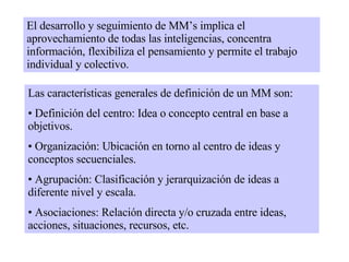 El desarrollo y seguimiento de MM’s implica el aprovechamiento de todas las inteligencias, concentra información, flexibiliza el pensamiento y permite el trabajo individual y colectivo. Las características generales de definición de un MM son: Definición del centro: Idea o concepto central en base a objetivos. Organización: Ubicación en torno al centro de ideas y conceptos secuenciales.  Agrupación: Clasificación y jerarquización de ideas a diferente nivel y escala. Asociaciones: Relación directa y/o cruzada entre ideas, acciones, situaciones, recursos, etc. 