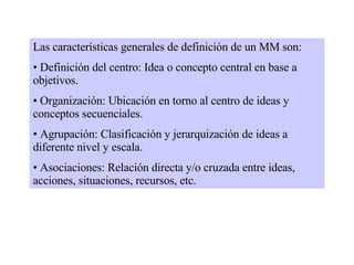 Las características generales de definición de un MM son: Definición del centro: Idea o concepto central en base a objetivos. Organización: Ubicación en torno al centro de ideas y conceptos secuenciales.  Agrupación: Clasificación y jerarquización de ideas a diferente nivel y escala. Asociaciones: Relación directa y/o cruzada entre ideas, acciones, situaciones, recursos, etc. 