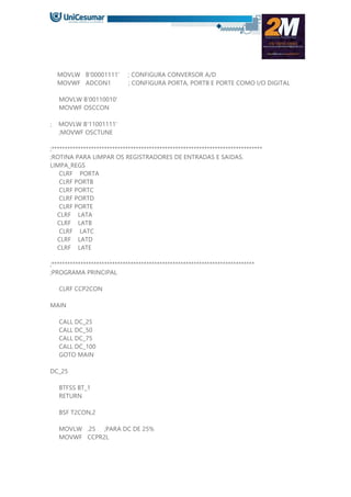 MOVLW B'00001111' ; CONFIGURA CONVERSOR A/D
MOVWF ADCON1 ; CONFIGURA PORTA, PORTB E PORTE COMO I/O DIGITAL
MOVLW B'00110010'
MOVWF OSCCON
; MOVLW B'11001111'
;MOVWF OSCTUNE
;********************************************************************************
;ROTINA PARA LIMPAR OS REGISTRADORES DE ENTRADAS E SAIDAS.
LIMPA_REGS
CLRF PORTA
CLRF PORTB
CLRF PORTC
CLRF PORTD
CLRF PORTE
CLRF LATA
CLRF LATB
CLRF LATC
CLRF LATD
CLRF LATE
;*****************************************************************************
;PROGRAMA PRINCIPAL
CLRF CCP2CON
MAIN
CALL DC_25
CALL DC_50
CALL DC_75
CALL DC_100
GOTO MAIN
DC_25
BTFSS BT_1
RETURN
BSF T2CON,2
MOVLW .25 ;PARA DC DE 25%
MOVWF CCPR2L
 