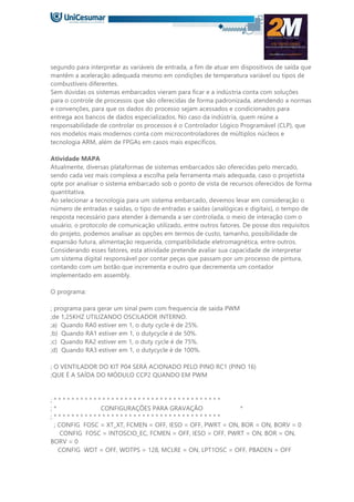 segundo para interpretar as variáveis de entrada, a fim de atuar em dispositivos de saída que
mantêm a aceleração adequada mesmo em condições de temperatura variável ou tipos de
combustíveis diferentes.
Sem dúvidas os sistemas embarcados vieram para ficar e a indústria conta com soluções
para o controle de processos que são oferecidas de forma padronizada, atendendo a normas
e convenções, para que os dados do processo sejam acessados e condicionados para
entrega aos bancos de dados especializados. No caso da indústria, quem reúne a
responsabilidade de controlar os processos é o Controlador Lógico Programável (CLP), que
nos modelos mais modernos conta com microcontroladores de múltiplos núcleos e
tecnologia ARM, além de FPGAs em casos mais específicos.
Atividade MAPA
Atualmente, diversas plataformas de sistemas embarcados são oferecidas pelo mercado,
sendo cada vez mais complexa a escolha pela ferramenta mais adequada, caso o projetista
opte por analisar o sistema embarcado sob o ponto de vista de recursos oferecidos de forma
quantitativa.
Ao selecionar a tecnologia para um sistema embarcado, devemos levar em consideração o
número de entradas e saídas, o tipo de entradas e saídas (analógicas e digitais), o tempo de
resposta necessário para atender à demanda a ser controlada, o meio de interação com o
usuário, o protocolo de comunicação utilizado, entre outros fatores. De posse dos requisitos
do projeto, podemos analisar as opções em termos de custo, tamanho, possibilidade de
expansão futura, alimentação requerida, compatibilidade eletromagnética, entre outros.
Considerando esses fatores, esta atividade pretende avaliar sua capacidade de interpretar
um sistema digital responsável por contar peças que passam por um processo de pintura,
contando com um botão que incrementa e outro que decrementa um contador
implementado em assembly.
O programa:
; programa para gerar um sinal pwm com frequencia de saída PWM
;de 1,25KHZ UTILIZANDO OSCILADOR INTERNO.
;a) Quando RA0 estiver em 1, o duty cycle é de 25%.
;b) Quando RA1 estiver em 1, o dutycycle é de 50%.
;c) Quando RA2 estiver em 1, o duty cycle é de 75%.
;d) Quando RA3 estiver em 1, o dutycycle é de 100%.
; O VENTILADOR DO KIT P04 SERÁ ACIONADO PELO PINO RC1 (PINO 16)
;QUE É A SAÍDA DO MÓDULO CCP2 QUANDO EM PWM
; * * * * * * * * * * * * * * * * * * * * * * * * * * * * * * * * * * * * * *
; * CONFIGURAÇÕES PARA GRAVAÇÃO *
; * * * * * * * * * * * * * * * * * * * * * * * * * * * * * * * * * * * * * *
; CONFIG FOSC = XT_XT, FCMEN = OFF, IESO = OFF, PWRT = ON, BOR = ON, BORV = 0
CONFIG FOSC = INTOSCIO_EC, FCMEN = OFF, IESO = OFF, PWRT = ON, BOR = ON,
BORV = 0
CONFIG WDT = OFF, WDTPS = 128, MCLRE = ON, LPT1OSC = OFF, PBADEN = OFF
 