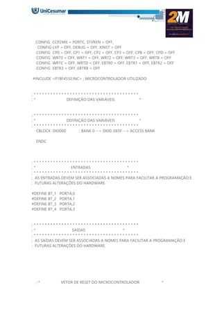 ;CONFIG CCP2MX = PORTC, STVREN = OFF,
CONFIG LVP = OFF, DEBUG = OFF, XINST = OFF
CONFIG CP0 = OFF, CP1 = OFF, CP2 = OFF, CP3 = OFF, CPB = OFF, CPD = OFF
CONFIG WRT0 = OFF, WRT1 = OFF, WRT2 = OFF, WRT3 = OFF, WRTB = OFF
CONFIG WRTC = OFF, WRTD = OFF, EBTR0 = OFF, EBTR1 = OFF, EBTR2 = OFF
CONFIG EBTR3 = OFF, EBTRB = OFF
#INCLUDE <P18F4550.INC> ; MICROCONTROLADOR UTILIZADO
; * * * * * * * * * * * * * * * * * * * * * * * * * * * * * * * * * * * * * *
; * DEFINIÇÃO DAS VARIÁVEIS *
; * * * * * * * * * * * * * * * * * * * * * * * * * * * * * * * * * * * * * *
; * DEFINIÇÃO DAS VARIÁVEIS *
; * * * * * * * * * * * * * * * * * * * * * * * * * * * * * * * * * * * * * *
CBLOCK 0X0000 ; BANK 0 --> 0X00..0X5F --> ACCESS BANK
ENDC
; * * * * * * * * * * * * * * * * * * * * * * * * * * * * * * * * * * * * * *
; * ENTRADAS *
; * * * * * * * * * * * * * * * * * * * * * * * * * * * * * * * * * * * * * *
; AS ENTRADAS DEVEM SER ASSOCIADAS A NOMES PARA FACILITAR A PROGRAMAÇÃO E
; FUTURAS ALTERAÇÕES DO HARDWARE.
#DEFINE BT_1 PORTA,0
#DEFINE BT_2 PORTA,1
#DEFINE BT_3 PORTA,2
#DEFINE BT_4 PORTA,3
; * * * * * * * * * * * * * * * * * * * * * * * * * * * * * * * * * * * * * *
; * SAÍDAS *
; * * * * * * * * * * * * * * * * * * * * * * * * * * * * * * * * * * * * * *
; AS SAÍDAS DEVEM SER ASSOCIADAS A NOMES PARA FACILITAR A PROGRAMAÇÃO E
; FUTURAS ALTERAÇÕES DO HARDWARE.
; * VETOR DE RESET DO MICROCONTROLADOR *
 