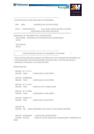 ; * * * * * * * * * * * * * * * * * * * * * * * * * * * * * * * * * * * * * *
; POSIÇÃO INICIAL PARA EXECUÇÃO DO PROGRAMA
ORG 0X00 ; ENDEREÇO DO VETOR DE RESET
GOTO CONFIGURACAO ; PULA PARA CONFIG DEVIDO A REGIÃO
; DESTINADA AS ROTINAS SEGUINTES
;*********************************************************************************
;ENDEREÇOS DE TRATAMENTO DE INTERRUPÇÕES
ORG 0X0008 ;ENDEREÇO DE TRATAMENTO DE INTERRUPÇÕES
RETFIE
ORG 0X0018
RETFIE
; * * * * * * * * * * * * * * * * * * * * * * * * * * * * * * * * * * * * * *
; * CONFIGURAÇÕES INICIAIS DE HARDWARE E SOFTWARE *
; * * * * * * * * * * * * * * * * * * * * * * * * * * * * * * * * * * * * * *
; NESTA ROTINA SÃO INICIALIZADAS AS PORTAS DE I/O DO MICROCONTROLADOR E AS
; CONFIGURAÇÕES DOS REGISTRADORES ESPECIAIS (SFR). A ROTINA INICIALIZA A
; MÁQUINA E AGUARDA O ESTOURO DO WDT.
CONFIGURACAO
MOVLW B'11111111'
MOVWF TRISA ; CONFIGURA I/O DO PORTA
MOVLW B'00000000'
MOVWF TRISB ; CONFIGURA I/O DO PORTB
MOVLW B'11111001'
MOVWF TRISC ; PINO RC2 E RC1 COMO SAIDA
MOVLW B'11110000'
MOVWF TRISD ; CONFIGURA I/O DO PORTD
MOVLW B'00001111'
MOVWF TRISE ; CONFIGURA I/O DO PORTE
MOVLW .99
MOVWF PR2 ;PARA FREQUÊNCIA DE 2,5KHZ CO OSCILADOR INTERNO
MOVLW B'00000000' ; CONFIGURA INTERRUPÇÕES
MOVWF INTCON ; HABILITA CHAVE GERAL DAS INTERRUPÇÕES E PERIFERICOS E
TMR0
 