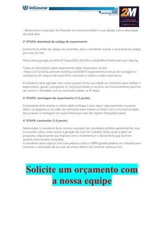 - Demonstrar a operação do Prescaler no microcontrolador e sua relação com a velocidade
do clock dele.
2ª ETAPA: download do código do experimento
Conforme as linhas de código em assembly, deve o estudante realizar o download do código
por meio do link:
https://drive.google.com/file/d/1GqauoDOf_XflutFXm_o3UphNhxe1wtrk/view?usp=sharing
Todas as informações deste experimento estão disponíveis no link:
https://221322w.ha.azioncdn.net/Arquivo/ID/8051/experimentos/rotinas-de-contagem-e-
modulacao-em-largura-de-pulso.html, incluindo o roteiro e vídeo explicativos.
O estudante deve agendar com o polo presencial de sua cidade um momento para montar o
experimento, gravar o programa no microcontrolador e verificar seu funcionamento para fins
de concluir a atividade com as conclusões dadas na 4ª etapa.
3ª ETAPA: montagem do experimento (1,5 ponto)
O estudante deve acessar o roteiro dado na Etapa 2 para seguir rigorosamente os passos
dados no diagrama e no vídeo de instruções para realizar os testes com o microcontrolador.
Documentar a montagem do experimento por meio de registro fotográfico deste.
4ª ETAPA: conclusões (1,0 ponto)
Nesta etapa, o estudante deve concluir o porquê dos resultados obtidos, apresentando suas
conclusões sobre como ocorre a geração do Ciclo de Trabalho (Duty-cycle) a partir do
programa, relacionando sua resposta com o incremento e o decremento que ocorrem
quando pressionados os botões.
O estudante deve explicar com suas palavras como o PWM gerado poderia ser utilizado para
controlar a velocidade de um eixo de motor elétrico de corrente contínua (CC).
Solicite um orçamento com
a nossa equipe
 
