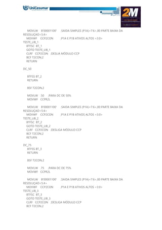 MOVLW B'00001100' ;SAIDA SIMPLES (P1A)<7:6>,00 PARTE BAIXA DA
RESOLUÇAO<5:4>
MOVWF CCP2CON ;P1A E P1B ATIVOS ALTOS <3:0>
TESTE_LIB_1
BTFSC BT_1
GOTO TESTE_LIB_1
CLRF CCP2CON ;DESLIA MÓDULO CCP
BCF T2CON,2
RETURN
DC_50
BTFSS BT_2
RETURN
BSF T2CON,2
MOVLW .50 ;PARA DC DE 50%
MOVWF CCPR2L
MOVLW B'00001100' ;SAIDA SIMPLES (P1A)<7:6>,00 PARTE BAIXA DA
RESOLUÇAO<5:4>
MOVWF CCP2CON ;P1A E P1B ATIVOS ALTOS <3:0>
TESTE_LIB_2
BTFSC BT_2
GOTO TESTE_LIB_2
CLRF CCP2CON ;DESLIGA MÓDULO CCP
BCF T2CON,2
RETURN
DC_75
BTFSS BT_3
RETURN
BSF T2CON,2
MOVLW .75 ;PARA DC DE 75%
MOVWF CCPR2L
MOVLW B'00001100' ;SAIDA SIMPLES (P1A)<7:6>,00 PARTE BAIXA DA
RESOLUÇAO<5:4>
MOVWF CCP2CON ;P1A E P1B ATIVOS ALTOS <3:0>
TESTE_LIB_3
BTFSC BT_3
GOTO TESTE_LIB_3
CLRF CCP2CON ;DESLIGA MÓDULO CCP
BCF T2CON,2
 