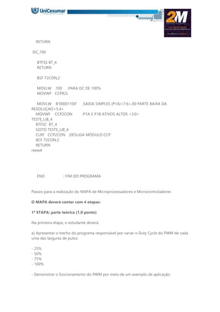 RETURN
DC_100
BTFSS BT_4
RETURN
BSF T2CON,2
MOVLW .100 ;PARA DC DE 100%
MOVWF CCPR2L
MOVLW B'00001100' ;SAIDA SIMPLES (P1A)<7:6>,00 PARTE BAIXA DA
RESOLUÇAO<5:4>
MOVWF CCP2CON ;P1A E P1B ATIVOS ALTOS <3:0>
TESTE_LIB_4
BTFSC BT_4
GOTO TESTE_LIB_4
CLRF CCP2CON ;DESLIGA MÓDULO CCP
BCF T2CON,2
RETURN
reew4
END ; FIM DO PROGRAMA
Passos para a realização do MAPA de Microprocessadores e Microcontroladores
O MAPA deverá contar com 4 etapas:
1ª ETAPA: parte teórica (1,0 ponto)
Na primeira etapa, o estudante deverá:
a) Apresentar o trecho do programa responsável por variar o Duty Cycle do PWM de cada
uma das larguras de pulso:
- 25%
- 50%
- 75%
- 100%
- Demonstrar o funcionamento do PWM por meio de um exemplo de aplicação.
 