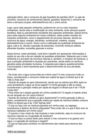 aplicação diária, são o consumo de gás liquefeito de petróleo (GLP, ou gás de
cozinha), consumo de combustíveis (álcool, gasolina, diesel etc.), consumo de
bens e serviços (roupas, eletroeletrônicos etc.), entre outros.
Logo, para cada aspecto ambiental, podemos ter um ou mais impactos
ambientais, sendo este a modificação do meio ambiente, tanto adversa quanto
benéfica, total ou parcialmente resultante dos aspectos ambientais. Dessa forma,
para cada aspecto ambiental em nosso cotidiano, estes podem resultar em
impactos ambientais, como o esgotamento de recursos naturais, devido ao
consumo de água, energia, alimentos, combustível, madeira, roupas,
eletroeletrônicos e outros. Assim como a alteração da qualidade ambiental da
água, solo e ar, devido a geração de poluentes, incluindo resíduos sólidos,
efluentes líquidos, emissões gasosas e outros.
Dessa forma, nesta atividade, você terá o desafio em apresentar informações e
ações do seu dia a dia em relação às questões ambientais. Sabendo que o meio
ambiente é o provedor de recursos naturais e, também, o receptor de resíduos, e
que a poluição ambiental é causada por poluentes, sendo estes os resíduos
gerados pelas atividades humanas. A resposta para alguns questionamentos
(“provocações”) será importante para o desenvolvimento de sua atividade,
incluindo:
- De onde vem a água consumida em minha casa? O meu consumo é alto ou
baixo, considerando o consumo médio per capita de água no Brasil que é de
148,2 L/hab./dia?
- Quanto de esgoto eu gero diariamente, sendo que se estima que 80% após os
usos domésticos a água se torna esgoto? A minha geração é alta ou baixa,
considerando a geração média per capita de esgoto no Brasil que é de 118,56
L/hab./dia?
- Para onde vai o esgoto gerado em minha residência? O esgoto é tratado antes
de ser lançado em um corpo hídrico?
- Quanto de resíduos sólidos eu gero diariamente? A minha geração é alta ou
baixa, considerando que a geração média per capita de resíduos sólidos urbanos
(RSU) no Brasil que é de 1,047 kg/hab./dia?
- O que eu faço com os resíduos gerados em minha casa, eu segrego,
acondiciono e destino de forma adequada? Para onde vão e o que é feito com os
resíduos coletados em minha casa?
- O quanto o meu modo de vida impacta o meio ambiente, seja no consumo de
recursos naturais ou na geração de resíduos?
- O que eu faço ou posso fazer para reduzir o meu consumo e os gastos com
água, e a geração de resíduos e esgoto?
- O que eu faço para contribuir no atendimento das metas para alcance dos
ODS?
"MÃO NA MASSA"
 