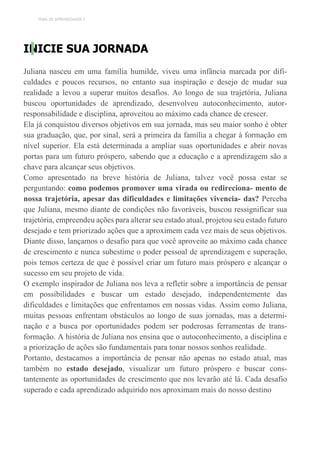 TEMA DE APRENDIZAGEM 2
INICIE SUA JORNADA
Juliana nasceu em uma família humilde, viveu uma infância marcada por difi-
culdades e poucos recursos, no entanto sua inspiração e desejo de mudar sua
realidade a levou a superar muitos desafios. Ao longo de sua trajetória, Juliana
buscou oportunidades de aprendizado, desenvolveu autoconhecimento, autor-
responsabilidade e disciplina, aproveitou ao máximo cada chance de crescer.
Ela já conquistou diversos objetivos em sua jornada, mas seu maior sonho é obter
sua graduação, que, por sinal, será a primeira da família a chegar à formação em
nível superior. Ela está determinada a ampliar suas oportunidades e abrir novas
portas para um futuro próspero, sabendo que a educação e a aprendizagem são a
chave para alcançar seus objetivos.
Como apresentado na breve história de Juliana, talvez você possa estar se
perguntando: como podemos promover uma virada ou redireciona- mento de
nossa trajetória, apesar das dificuldades e limitações vivencia- das? Perceba
que Juliana, mesmo diante de condições não favoráveis, buscou ressignificar sua
trajetória, empreendeu ações para alterar seu estado atual, projetou seu estado futuro
desejado e tem priorizado ações que a aproximem cada vez mais de seus objetivos.
Diante disso, lançamos o desafio para que você aproveite ao máximo cada chance
de crescimento e nunca subestime o poder pessoal de aprendizagem e superação,
pois temos certeza de que é possível criar um futuro mais próspero e alcançar o
sucesso em seu projeto de vida.
O exemplo inspirador de Juliana nos leva a refletir sobre a importância de pensar
em possibilidades e buscar um estado desejado, independentemente das
dificuldades e limitações que enfrentamos em nossas vidas. Assim como Juliana,
muitas pessoas enfrentam obstáculos ao longo de suas jornadas, mas a determi-
nação e a busca por oportunidades podem ser poderosas ferramentas de trans-
formação. A história de Juliana nos ensina que o autoconhecimento, a disciplina e
a priorização de ações são fundamentais para tonar nossos sonhos realidade.
Portanto, destacamos a importância de pensar não apenas no estado atual, mas
também no estado desejado, visualizar um futuro próspero e buscar cons-
tantemente as oportunidades de crescimento que nos levarão até lá. Cada desafio
superado e cada aprendizado adquirido nos aproximam mais do nosso destino
 