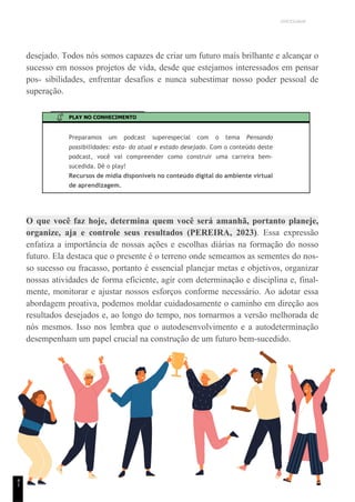 UNICESUMAR
desejado. Todos nós somos capazes de criar um futuro mais brilhante e alcançar o
sucesso em nossos projetos de vida, desde que estejamos interessados em pensar
pos- sibilidades, enfrentar desafios e nunca subestimar nosso poder pessoal de
superação.
PLAY NO CONHECIMENTO
Preparamos um podcast superespecial com o tema Pensando
possibilidades: esta- do atual e estado desejado. Com o conteúdo deste
podcast, você vai compreender como construir uma carreira bem-
sucedida. Dê o play!
Recursos de mídia disponíveis no conteúdo digital do ambiente virtual
de aprendizagem.
O que você faz hoje, determina quem você será amanhã, portanto planeje,
organize, aja e controle seus resultados (PEREIRA, 2023). Essa expressão
enfatiza a importância de nossas ações e escolhas diárias na formação do nosso
futuro. Ela destaca que o presente é o terreno onde semeamos as sementes do nos-
so sucesso ou fracasso, portanto é essencial planejar metas e objetivos, organizar
nossas atividades de forma eficiente, agir com determinação e disciplina e, final-
mente, monitorar e ajustar nossos esforços conforme necessário. Ao adotar essa
abordagem proativa, podemos moldar cuidadosamente o caminho em direção aos
resultados desejados e, ao longo do tempo, nos tornarmos a versão melhorada de
nós mesmos. Isso nos lembra que o autodesenvolvimento e a autodeterminação
desempenham um papel crucial na construção de um futuro bem-sucedido.
4
1
 