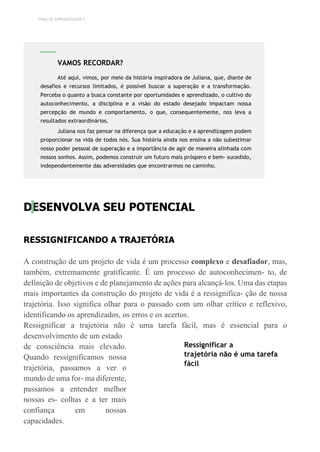 TEMA DE APRENDIZAGEM 2
DESENVOLVA SEU POTENCIAL
RESSIGNIFICANDO A TRAJETÓRIA
A construção de um projeto de vida é um processo complexo e desafiador, mas,
também, extremamente gratificante. É um processo de autoconhecimen- to, de
definição de objetivos e de planejamento de ações para alcançá-los. Uma das etapas
mais importantes da construção do projeto de vida é a ressignifica- ção de nossa
trajetória. Isso significa olhar para o passado com um olhar crítico e reflexivo,
identificando os aprendizados, os erros e os acertos.
Ressignificar a trajetória não é uma tarefa fácil, mas é essencial para o
desenvolvimento de um estado
de consciência mais elevado.
Quando ressignificamos nossa
trajetória, passamos a ver o
mundo de uma for- ma diferente,
passamos a entender melhor
nossas es- colhas e a ter mais
confiança em nossas
capacidades.
Ressignificar a
trajetória não é uma tarefa
fácil
VAMOS RECORDAR?
Até aqui, vimos, por meio da história inspiradora de Juliana, que, diante de
desafios e recursos limitados, é possível buscar a superação e a transformação.
Perceba o quanto a busca constante por oportunidades e aprendizado, o cultivo do
autoconhecimento, a disciplina e a visão do estado desejado impactam nossa
percepção de mundo e comportamento, o que, consequentemente, nos leva a
resultados extraordinários.
Juliana nos faz pensar na diferença que a educação e a aprendizagem podem
proporcionar na vida de todos nós. Sua história ainda nos ensina a não subestimar
nosso poder pessoal de superação e a importância de agir de maneira alinhada com
nossos sonhos. Assim, podemos construir um futuro mais próspero e bem- sucedido,
independentemente das adversidades que encontrarmos no caminho.
 