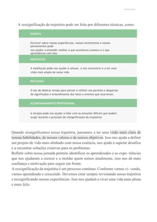 UNICESUMAR
A ressignificação da trajetória pode ser feita por diferentes técnicas, como:
ESCRITA
Escrever sobre nossas experiências, nossos sentimentos e nossos
pensamentos pode
nos ajudar a entender melhor o que aconteceu conosco e o que
aprendemos com isso.
MEDITAÇÃO
A meditação pode nos ajudar a relaxar, a nos concentrar e a ter uma
visão mais ampla da nossa vida.
REFLEXÃO
O ato de dedicar tempo para pensar e refletir nos permite o despertar
de significados e entendimento dos fatos e eventos que ocorreram.
ACOMPANHAMENTO PROFISSIONAL
A terapia pode nos ajudar a lidar com as emoções difíceis que podem
surgir durante o processo de ressignificação da trajetória.
Quando ressignificamos nossa trajetória, passamos a ter uma visão mais clara de
nossas habilidades, de nossos valores e de nossos objetivos. Isso nos ajuda a definir
um projeto de vida mais alinhado com nossa essência, nos ajuda a superar desafios
e a encontrar soluções criativas para os problemas.
Refletir sobre nossa jornada permite identificar os aprendizados e as expe- riências
que nos ajudaram a crescer e a moldar quem somos atualmente, isso nos dá mais
confiança e motivação para seguir em frente.
A ressignificação da trajetória é um processo contínuo. Conforme vamos vi- vendo,
vamos aprendendo e crescendo. Devemos estar sempre revisitando nossa trajetória
e ressignificando nossas experiências. Isso nos ajudará a viver uma vida mais plena
e mais feliz.
 