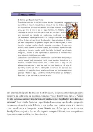 UNICESUMAR
INDICAÇÃO DE FILME
O Menino que Descobriu o Vento
É um filme inspirado na história real de William Kamkwamba, um garoto
autodidata do Malawi, no sudeste da África. A tra- ma destaca a luta de
sua comunidade durante um período de chuvas intensas seguidas por
seca, que leva à fome e ao co- lapso familiar. Na história, vemos a
diferença de perspectivas entre William e seu pai acerca da educação e
seu potencial de solução de problemas, mostrando os desafios
decorrentes da divisão geracional e falta de oportunidades. Além disso,
o filme destaca a importância da educação e da criatividade de William
em meio à negligência do governo. Dirigido por Chi- wetel Ejiofor, o filme
também enfatiza a cultura local e destaca a mensagem de que, com
esforço, todos podem alcançar o sucesso, enfatizando a importância das
mulheres na transfor- mação social. Ganhador do NAACP na categoria
fotografia, o filme é uma representação apaixonada e honesta dessa
emo- cionante história de superação.
Comentário: Esse filme nos faz refletir sobre a possibilidade de superação
mesmo quando todo contexto é hostil e nos aponta a desistência e o
fracasso. Baseado numa história real, o filme conta a saga de um
adolescente negro de 14 anos que vivia em meio à pobreza e à falta de
esperança quanto ao futuro. Inteligente e dedicado aos estudos, ele
descobriu, por meio dos livros, uma forma de tirar sua família da extrema
pobreza e falta de água. Construiu uma turbina eólica que bombeava
água para irrigar a plantação e matar a sede.
Em um mundo repleto de desafios e adversidades, a capacidade de ressignificar a
trajetória de vida torna-se essencial. Segundo Viktor Emil Frankl (2012), “Quan-
do não somos capazes de mudar uma situação, somos desafiados a mudar a nós
mesmos”. Essa citação destaca a importância de encontrar significado e propósito,
mesmo nas situações mais difíceis, e nos lembra que, muitas vezes, é a maneira
como escolhemos reinterpretar nossa história que define quem nos tornamos.
Ressignificar a trajetória de vida não é apenas uma possibilidade, mas uma poderosa
demonstração de resiliência e força interior.
 