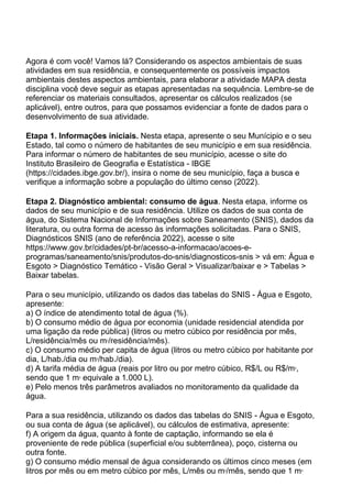 Agora é com você! Vamos lá? Considerando os aspectos ambientais de suas
atividades em sua residência, e consequentemente os possíveis impactos
ambientais destes aspectos ambientais, para elaborar a atividade MAPA desta
disciplina você deve seguir as etapas apresentadas na sequência. Lembre-se de
referenciar os materiais consultados, apresentar os cálculos realizados (se
aplicável), entre outros, para que possamos evidenciar a fonte de dados para o
desenvolvimento de sua atividade.
Etapa 1. Informações iniciais. Nesta etapa, apresente o seu Munícipio e o seu
Estado, tal como o número de habitantes de seu município e em sua residência.
Para informar o número de habitantes de seu município, acesse o site do
Instituto Brasileiro de Geografia e Estatística - IBGE
(https://cidades.ibge.gov.br/), insira o nome de seu município, faça a busca e
verifique a informação sobre a população do último censo (2022).
Etapa 2. Diagnóstico ambiental: consumo de água. Nesta etapa, informe os
dados de seu município e de sua residência. Utilize os dados de sua conta de
água, do Sistema Nacional de Informações sobre Saneamento (SNIS), dados da
literatura, ou outra forma de acesso às informações solicitadas. Para o SNIS,
Diagnósticos SNIS (ano de referência 2022), acesse o site
https://www.gov.br/cidades/pt-br/acesso-a-informacao/acoes-e-
programas/saneamento/snis/produtos-do-snis/diagnosticos-snis > vá em: Água e
Esgoto > Diagnóstico Temático - Visão Geral > Visualizar/baixar e > Tabelas >
Baixar tabelas.
Para o seu município, utilizando os dados das tabelas do SNIS - Água e Esgoto,
apresente:
a) O índice de atendimento total de água (%).
b) O consumo médio de água por economia (unidade residencial atendida por
uma ligação da rede pública) (litros ou metro cúbico por residência por mês,
L/residência/mês ou m3
/residência/mês).
c) O consumo médio per capita de água (litros ou metro cúbico por habitante por
dia, L/hab./dia ou m3
/hab./dia).
d) A tarifa média de água (reais por litro ou por metro cúbico, R$/L ou R$/m3
,
sendo que 1 m3
equivale a 1.000 L).
e) Pelo menos três parâmetros avaliados no monitoramento da qualidade da
água.
Para a sua residência, utilizando os dados das tabelas do SNIS - Água e Esgoto,
ou sua conta de água (se aplicável), ou cálculos de estimativa, apresente:
f) A origem da água, quanto à fonte de captação, informando se ela é
proveniente de rede pública (superficial e/ou subterrânea), poço, cisterna ou
outra fonte.
g) O consumo médio mensal de água considerando os últimos cinco meses (em
litros por mês ou em metro cúbico por mês, L/mês ou m3
/mês, sendo que 1 m3
 