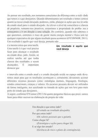 TEMA DE APRENDIZAGEM 2
Ao pensar um resultado, nos tornamos conscientes da diferença entre a reali- dade
que temos e a que desejamos. Quando determinamos um resultado e temos certeza
quanto ao nosso estado desejado, podemos, então, planejar as ações que nos levarão
do estado atual para o estado desejado. Ao elevar o nível de consciência e clareza
de propósito, tornamo-nos proativos, assumimos a propriedade do proble- ma e
começamos a ir em direção a uma solução. Do contrário, quando não sabemos o
que queremos, corremos o risco de gastar muita energia mental e física sem ter
qualquer expectativa de que algum resultado possa acontecer (O’CONNOR, 2011).
Um resultado é aquilo que você deseja, portanto não
é a mesma coisa que uma tarefa.
Uma tarefa é o que você precisa
fazer para alcançar o resultado
ou estado dese- jado. Assim, só
realize tarefas até que tenha
clareza dos resultados a serem
alcançados. É importante
destacar que
Um resultado é aquilo que
você deseja
o intervalo entre o estado atual e o estado desejado reside no espaço onde deve-
remos atuar para que os resultados aconteçam e, certamente, deveremos acionar
diferentes recursos pessoais como: estratégias mentais, linguagem, fisiologia,
estados emocionais, crenças e valores. Os recursos pessoais devem ser utilizados
de forma inteligente, nos auxiliando na tomada de ações que nos leve para mais
perto do estado que desejamos.
A seguir, conforme O’Connor (2011) há quatro perguntas básicas que preci- samos
fazer para obter sucesso na elaboração do projeto de vida:
Em direção a que estou indo?
(O estado ou resultado desejado).
Por que estou indo?
(Os valores pessoais que o guiam).
Como chegar lá?
(Estratégias e ações para chegar lá).
E se algo der errado?
(Gerência de risco e plano de contingência).
 