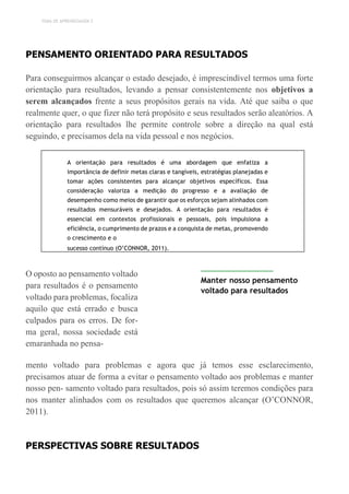 TEMA DE APRENDIZAGEM 2
PENSAMENTO ORIENTADO PARA RESULTADOS
Para conseguirmos alcançar o estado desejado, é imprescindível termos uma forte
orientação para resultados, levando a pensar consistentemente nos objetivos a
serem alcançados frente a seus propósitos gerais na vida. Até que saiba o que
realmente quer, o que fizer não terá propósito e seus resultados serão aleatórios. A
orientação para resultados lhe permite controle sobre a direção na qual está
seguindo, e precisamos dela na vida pessoal e nos negócios.
A orientação para resultados é uma abordagem que enfatiza a
importância de definir metas claras e tangíveis, estratégias planejadas e
tomar ações consistentes para alcançar objetivos específicos. Essa
consideração valoriza a medição do progresso e a avaliação de
desempenho como meios de garantir que os esforços sejam alinhados com
resultados mensuráveis e desejados. A orientação para resultados é
essencial em contextos profissionais e pessoais, pois impulsiona a
eficiência, o cumprimento de prazos e a conquista de metas, promovendo
o crescimento e o
sucesso contínuo (O’CONNOR, 2011).
O oposto ao pensamento voltado
para resultados é o pensamento
voltado para problemas, focaliza
aquilo que está errado e busca
culpados para os erros. De for-
ma geral, nossa sociedade está
emaranhada no pensa-
Manter nosso pensamento
voltado para resultados
mento voltado para problemas e agora que já temos esse esclarecimento,
precisamos atuar de forma a evitar o pensamento voltado aos problemas e manter
nosso pen- samento voltado para resultados, pois só assim teremos condições para
nos manter alinhados com os resultados que queremos alcançar (O’CONNOR,
2011).
PERSPECTIVAS SOBRE RESULTADOS
 