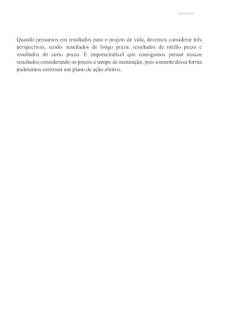 UNICESUMAR
Quando pensamos em resultados para o projeto de vida, devemos considerar três
perspectivas, sendo: resultados de longo prazo, resultados de médio prazo e
resultados de curto prazo. É imprescindível que consigamos pensar nossos
resultados considerando os prazos e tempo de maturação, pois somente dessa forma
poderemos construir um plano de ação efetivo.
 