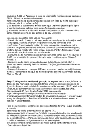 equivale a 1.000 L). Apresente a fonte de informação (conta de água, dados do
SNIS, cálculos de vazão realizados etc.).
h) O consumo médio diário per capita de água (em litros ou metro cúbico por
habitante mês, L ou m3
/hab./mês).
i) Se aplicável, o custo médio mensal com água (R$/mês) (apenas para água
proveniente de rede pública, para outras fontes não se aplica).
j) Apresente os dados e faça uma análise comparativa do seu consumo diário
com a média brasileira, do seu Estado e de seu Município.
Sugestão de equações para uso, se necessário:
- Cálculo da vazão (L/seg. ou mL/seg., ou L/min. ou mL/min.) = volume [mL ou L]
/ tempo [seg. ou min.]. Usar um recipiente de volume conhecido e um
cronômetro. Embaixo do dispositivo, torneira, mangueira, chuveiro ou outro,
colocar o recipiente, encher até o volume conhecido com o cronômetro ligado,
anotar o tempo, repetir três vezes e fazer a média. Por fim, fazer a conversão
para transformação do consumo por dia e mês.
- Consumo médio mensal de água (L/mês ou m3
/mês sendo que 1 m3
equivale a
1.000 L) = somatória do consumo de cada mês, considerando os últimos 5
meses / 5.
- Consumo médio diário per capita de água (L/hab./dia ou m3
/hab./dia) =
(consumo médio mensal [L/mês ou m3
/mês] / 30 [dias]) / número de habitantes
da residência.
- Custo médio mensal com água (R$/mês) = consumo médio mensal [L/mês ou
m3
/mês] * tarifa média de água do município [reais por litro ou por metro cúbico,
R$/L ou R$/m3
].
Etapa 3. Diagnóstico ambiental: geração de esgoto. Nesta etapa, informe os
dados de seu município e de sua residência. Utilize os dados de sua conta de
água, do Sistema Nacional de Informações sobre Saneamento (SNIS), dados da
literatura, ou outra forma de acesso às informações solicitadas. No SNIS,
Diagnósticos SNIS (ano de referência 2022), acesse o site
https://www.gov.br/cidades/pt-br/acesso-a-informacao/acoes-e-
programas/saneamento/snis/produtos-do-snis/diagnosticos-snis > e vá em: Água
e esgoto > Diagnóstico Temático - Visão Geral > Visualizar/baixar > e em >
Tabelas > Baixar tabelas.
Para o seu município, utilizando os dados das tabelas do SNIS - Água e Esgoto,
apresente:
a) O índice de coleta e de tratamento de esgoto (%).
b) A geração média por economia (unidade residencial atendida por uma ligação
da rede pública) (litros ou metro cúbico por residência por mês, L/residência/mês
ou m3
/residência/mês). Para a determinação de um valor aproximado, você pode
considerar que 80% da água consumida se torna esgoto.
c) A geração média per capita (litros ou metro cúbico por habitante por dia,
L/hab./dia ou m3
/hab./dia).
 