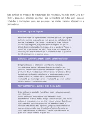 UNICESUMAR
Para auxiliar no processo de estruturação dos resultados, baseado em O’Con- nor
(2011), propomos algumas questões que necessitam ser lidas com atenção,
refletidas e respondidas para que possamos ter metas realistas, alcançáveis e
motivadoras:
POSITIVO: O QUE VOCÊ QUER?
Resultados devem ser expressos como conquistas positivas, que significa
o direcio- namento para aquilo que você quer, e não o afastamento de
algo que deseja evitar. Por exemplo, perder peso e deixar de fumar,
são resultados negativos, que podem explicar em parte por que são
difíceis de serem alcançados. Neste caso, deve-se questionar “o que eu
quero?” ou “o que isso fará por mim?” Dessa forma, o foco muda, e o
resultado passa a ser a melhoria que se obterá na saúde e na qualidade
de vida ao emagrecer ou parar de fumar.
EVIDÊNCIA: COMO VOCÊ SABERÁ SE ESTÁ OBTENDO SUCESSO?
É importante saber se estamos no caminho certo. Para isso,
necessitamos de feedback adequado. Quando se estabelece um
resultado, devemos pensar em como mediremos o progresso, por isso,
precisamos de um feedback que evidencie o nosso progresso na direção
do resultado, sendo assim, cabe buscar as seguintes respostas: como
saberei se estou no caminho certo? Como saberei se alcancei o
resultado? O que medirei para aferir o resultado? O que verei, sentirei
ou verei quando o resultado acontecer?
PONTOS ESPECÍFICOS: QUANDO, ONDE E COM QUEM?
Onde você quer o resultado? Poderá haver locais e situações nos quais
você não o quer.
Poderá aumentar a produtividade, mas apenas em certos
departamentos ou áreas. Poderá desejar comprar uma casa, mas não se
as taxas de juros passarem de um deter- minado patamar. Quando você
quer? Poderá ter que cumprir um prazo, ou poderá não querer o
resultado antes de uma data específica, porque outros elementos não
estariam implementados para deles de beneficiarem. Pergunte-se:
onde, especificamente, eu quero isso? Quando, especificamente, eu
quero isso? Em que contexto eu quero isso?
 