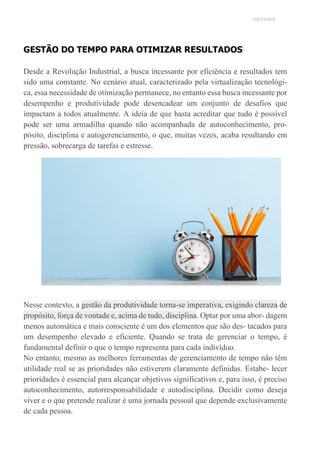 UNICESUMAR
GESTÃO DO TEMPO PARA OTIMIZAR RESULTADOS
Desde a Revolução Industrial, a busca incessante por eficiência e resultados tem
sido uma constante. No cenário atual, caracterizado pela virtualização tecnológi-
ca, essa necessidade de otimização permanece, no entanto essa busca incessante por
desempenho e produtividade pode desencadear um conjunto de desafios que
impactam a todos atualmente. A ideia de que basta acreditar que tudo é possível
pode ser uma armadilha quando não acompanhada de autoconhecimento, pro-
pósito, disciplina e autogerenciamento, o que, muitas vezes, acaba resultando em
pressão, sobrecarga de tarefas e estresse.
Nesse contexto, a gestão da produtividade torna-se imperativa, exigindo clareza de
propósito, força de vontade e, acima de tudo, disciplina. Optar por uma abor- dagem
menos automática e mais consciente é um dos elementos que são des- tacados para
um desempenho elevado e eficiente. Quando se trata de gerenciar o tempo, é
fundamental definir o que o tempo representa para cada indivíduo.
No entanto, mesmo as melhores ferramentas de gerenciamento de tempo não têm
utilidade real se as prioridades não estiverem claramente definidas. Estabe- lecer
prioridades é essencial para alcançar objetivos significativos e, para isso, é preciso
autoconhecimento, autorresponsabilidade e autodisciplina. Decidir como deseja
viver e o que pretende realizar é uma jornada pessoal que depende exclusivamente
de cada pessoa.
 