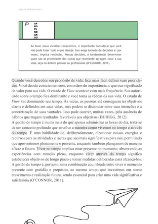 TEMA DE APRENDIZAGEM 2
AP
RO
FU
ND
AN
DO
Ao fazer essas escolhas conscientes, é importante considerar que você
não pode fazer tudo o que deseja. Isso exige tomada de decisões e, por
vezes, implica renúncias. Nessas decisões, é fundamental determinar
quais são as prioridades das coisas que realmente agregam valor a sua
vida, seja no âmbito pessoal ou profissional (O’CONNOR, 2011).
Quando você descobre seu propósito de vida, fica mais fácil definir suas priorida-
des. Você decide conscientemente, em ordem de importância, o que traz significado
de valor para sua vida. O estado de Flow acontece com mais frequência. Sua autori-
dade sobre o tempo fica dominante e você toma as rédeas da sua vida. O estado de
Flow vai dominando seu tempo. Às vezes, as pessoas até conseguem ter objetivos
claros e definidos em suas vidas, mas podem se distanciar entre suas intenções e a
concretização de suas vontades. Isso pode ocorrer, muitas vezes, pela ausência de
hábitos que tragam resultados favoráveis aos objetivos (DUHIGG, 2012).
A gestão do tempo é muito mais do que apenas administrar as horas do dia, trata-se
de um conceito profundo que envolve a maneira como vivemos no tempo e através
do tempo. É uma habilidade de, deliberadamente, direcionar nossas energias e
recursos para as atividades e metas que são mais significativas para nós, permitindo
que aproveitemos plenamente o presente, enquanto também planejamos de maneira
eficaz o futuro. Viver no tempo implica estar presente no momento, absorvendo as
experiências com atenção plena, enquanto viver através do tempo significa
estabelecer objetivos de longo prazo e tomar medidas deliberadas para alcançá-los.
A gestão do tempo é, portanto, uma combinação equilibrada entre viver o momento
presente com gratidão e propósito, ao mesmo tempo que investimos em nosso
crescimento e realização futura, sendo essencial para criar uma vida significativa e
satisfatória (O’CONNOR, 2011).
 