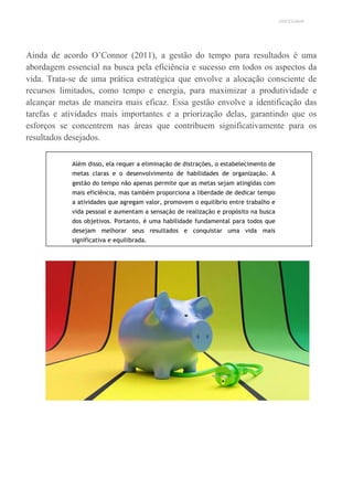 UNICESUMAR
Ainda de acordo O’Connor (2011), a gestão do tempo para resultados é uma
abordagem essencial na busca pela eficiência e sucesso em todos os aspectos da
vida. Trata-se de uma prática estratégica que envolve a alocação consciente de
recursos limitados, como tempo e energia, para maximizar a produtividade e
alcançar metas de maneira mais eficaz. Essa gestão envolve a identificação das
tarefas e atividades mais importantes e a priorização delas, garantindo que os
esforços se concentrem nas áreas que contribuem significativamente para os
resultados desejados.
Além disso, ela requer a eliminação de distrações, o estabelecimento de
metas claras e o desenvolvimento de habilidades de organização. A
gestão do tempo não apenas permite que as metas sejam atingidas com
mais eficiência, mas também proporciona a liberdade de dedicar tempo
a atividades que agregam valor, promovem o equilíbrio entre trabalho e
vida pessoal e aumentam a sensação de realização e propósito na busca
dos objetivos. Portanto, é uma habilidade fundamental para todos que
desejam melhorar seus resultados e conquistar uma vida mais
significativa e equilibrada.
 