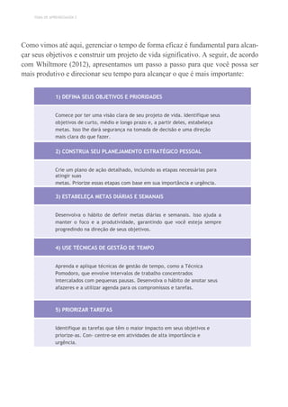 TEMA DE APRENDIZAGEM 2
Como vimos até aqui, gerenciar o tempo de forma eficaz é fundamental para alcan-
çar seus objetivos e construir um projeto de vida significativo. A seguir, de acordo
com Whiltmore (2012), apresentamos um passo a passo para que você possa ser
mais produtivo e direcionar seu tempo para alcançar o que é mais importante:
1) DEFINA SEUS OBJETIVOS E PRIORIDADES
Comece por ter uma visão clara de seu projeto de vida. Identifique seus
objetivos de curto, médio e longo prazo e, a partir deles, estabeleça
metas. Isso lhe dará segurança na tomada de decisão e uma direção
mais clara do que fazer.
2) CONSTRUA SEU PLANEJAMENTO ESTRATÉGICO PESSOAL
Crie um plano de ação detalhado, incluindo as etapas necessárias para
atingir suas
metas. Priorize essas etapas com base em sua importância e urgência.
3) ESTABELEÇA METAS DIÁRIAS E SEMANAIS
Desenvolva o hábito de definir metas diárias e semanais. Isso ajuda a
manter o foco e a produtividade, garantindo que você esteja sempre
progredindo na direção de seus objetivos.
4) USE TÉCNICAS DE GESTÃO DE TEMPO
Aprenda e aplique técnicas de gestão de tempo, como a Técnica
Pomodoro, que envolve intervalos de trabalho concentrados
intercalados com pequenas pausas. Desenvolva o hábito de anotar seus
afazeres e a utilizar agenda para os compromissos e tarefas.
5) PRIORIZAR TAREFAS
Identifique as tarefas que têm o maior impacto em seus objetivos e
priorize-as. Con- centre-se em atividades de alta importância e
urgência.
 