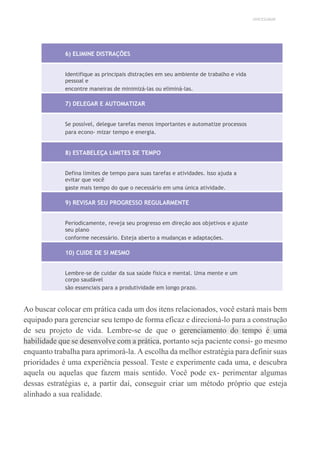 UNICESUMAR
6) ELIMINE DISTRAÇÕES
Identifique as principais distrações em seu ambiente de trabalho e vida
pessoal e
encontre maneiras de minimizá-las ou eliminá-las.
7) DELEGAR E AUTOMATIZAR
Se possível, delegue tarefas menos importantes e automatize processos
para econo- mizar tempo e energia.
8) ESTABELEÇA LIMITES DE TEMPO
Defina limites de tempo para suas tarefas e atividades. Isso ajuda a
evitar que você
gaste mais tempo do que o necessário em uma única atividade.
9) REVISAR SEU PROGRESSO REGULARMENTE
Periodicamente, reveja seu progresso em direção aos objetivos e ajuste
seu plano
conforme necessário. Esteja aberto a mudanças e adaptações.
10) CUIDE DE SI MESMO
Lembre-se de cuidar da sua saúde física e mental. Uma mente e um
corpo saudável
são essenciais para a produtividade em longo prazo.
Ao buscar colocar em prática cada um dos itens relacionados, você estará mais bem
equipado para gerenciar seu tempo de forma eficaz e direcioná-lo para a construção
de seu projeto de vida. Lembre-se de que o gerenciamento do tempo é uma
habilidade que se desenvolve com a prática, portanto seja paciente consi- go mesmo
enquanto trabalha para aprimorá-la. A escolha da melhor estratégia para definir suas
prioridades é uma experiência pessoal. Teste e experimente cada uma, e descubra
aquela ou aquelas que fazem mais sentido. Você pode ex- perimentar algumas
dessas estratégias e, a partir daí, conseguir criar um método próprio que esteja
alinhado a sua realidade.
 